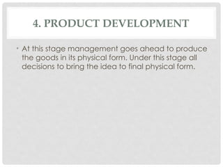 4. PRODUCT DEVELOPMENT
• At this stage management goes ahead to produce
the goods in its physical form. Under this stage all
decisions to bring the idea to final physical form.
 