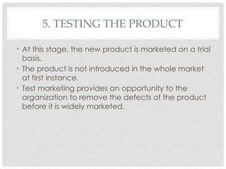 5. TESTING THE PRODUCT
• At this stage, the new product is marketed on a trial
basis.
• The product is not introduced in the whole market
at first instance.
• Test marketing provides an opportunity to the
organization to remove the defects of the product
before it is widely marketed.
 