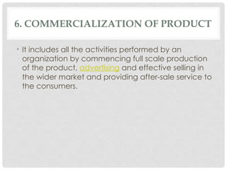 6. COMMERCIALIZATION OF PRODUCT
• It includes all the activities performed by an
organization by commencing full scale production
of the product, advertising and effective selling in
the wider market and providing after-sale service to
the consumers.
 