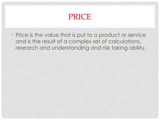 PRICE
• Price is the value that is put to a product or service
and is the result of a complex set of calculations,
research and understanding and risk taking ability.
 