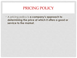PRICING POLICY
• A pricing policy is a company's approach to
determining the price at which it offers a good or
service to the market.
 