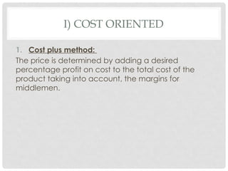 I) COST ORIENTED
1. Cost plus method:
The price is determined by adding a desired
percentage profit on cost to the total cost of the
product taking into account, the margins for
middlemen.
 