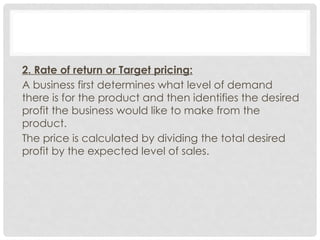 2. Rate of return or Target pricing:
A business first determines what level of demand
there is for the product and then identifies the desired
profit the business would like to make from the
product.
The price is calculated by dividing the total desired
profit by the expected level of sales.
 