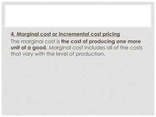4. Marginal cost or Incremental cost pricing
The marginal cost is the cost of producing one more
unit of a good. Marginal cost includes all of the costs
that vary with the level of production.
 