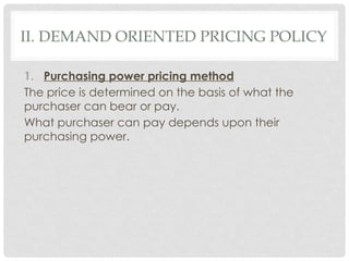 II. DEMAND ORIENTED PRICING POLICY
1. Purchasing power pricing method
The price is determined on the basis of what the
purchaser can bear or pay.
What purchaser can pay depends upon their
purchasing power.
 