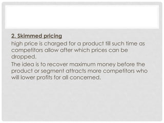 2. Skimmed pricing
high price is charged for a product till such time as
competitors allow after which prices can be
dropped.
The idea is to recover maximum money before the
product or segment attracts more competitors who
will lower profits for all concerned.
 