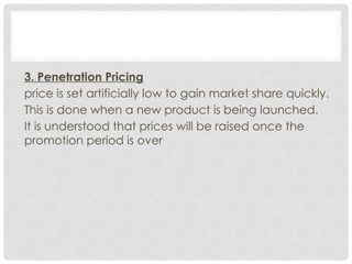3. Penetration Pricing
price is set artificially low to gain market share quickly.
This is done when a new product is being launched.
It is understood that prices will be raised once the
promotion period is over
 