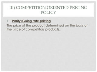 III) COMPETITION ORIENTED PRICING
POLICY
1. Parity/Going rate pricing
The price of the product determined on the basis of
the price of competitors products.
 