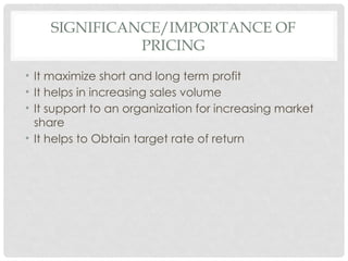 SIGNIFICANCE/IMPORTANCE OF
PRICING
• It maximize short and long term profit
• It helps in increasing sales volume
• It support to an organization for increasing market
share
• It helps to Obtain target rate of return
 