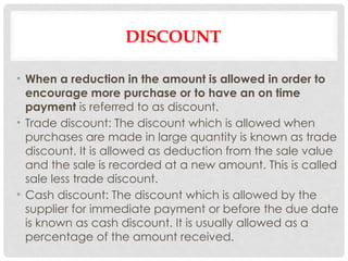 DISCOUNT
• When a reduction in the amount is allowed in order to
encourage more purchase or to have an on time
payment is referred to as discount.
• Trade discount: The discount which is allowed when
purchases are made in large quantity is known as trade
discount. It is allowed as deduction from the sale value
and the sale is recorded at a new amount. This is called
sale less trade discount.
• Cash discount: The discount which is allowed by the
supplier for immediate payment or before the due date
is known as cash discount. It is usually allowed as a
percentage of the amount received.
 
