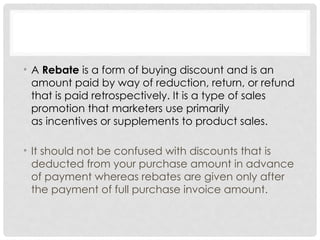 • A Rebate is a form of buying discount and is an
amount paid by way of reduction, return, or refund
that is paid retrospectively. It is a type of sales
promotion that marketers use primarily
as incentives or supplements to product sales.
• It should not be confused with discounts that is
deducted from your purchase amount in advance
of payment whereas rebates are given only after
the payment of full purchase invoice amount.
 