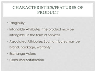CHARACTERISTICS/FEATURES OF
PRODUCT
• Tangibility:
• Intangible Attributes: The product may be
intangible, in the form of services
• Associated Attributes: Such attributes may be
brand, package, warranty,
• Exchange Value:
• Consumer Satisfaction
 