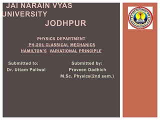 PHYSICS DEPARTMENT
PH-201 CLASSICAL MECHANICS
HAMILTON’S VARIATIONAL PRINCIPLE
Submitted to: Submitted by:
Dr. Uttam Paliwal Praveen Dadhich
M.Sc. Physics(2nd sem.)
JAI NARAIN VYAS
UNIVERSITY
JODHPUR
 