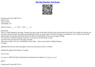 Mcv4ua Practice Test Essay
Calculus and Vectors MCV4U–A
Practice Test
Time: 2 hours
Total Marks: 101
Final Test Score _____ Г· 101 Г— 100 = _____%
Instructions
There is a label attached to this page. Compare the course code on the label with the course code printed on the Final Test to make sure that they are
the same. Inform the Final Test supervisor immediately if they are not the same. The Final Test pages are numbered 1 to 13. Check to see that all
thirteen pages are attached. Inform the Final Test supervisor immediately if there are any pages missing.
You may use a calculator during the Final Test. You may not use any books or notes.
You must write your answers in the space provided.
There are two parts to the test. A breakdown of the marks... Show more content on Helpwriting.net ...
(7 marks)
d)Indicate the intervals where the graph is concave up and concave down. (2 marks)
e)Sketch the graph of the function. (3 marks)
www.ilc.org
Copyright © 2008 The Ontario Educational Communications Authority.All rights reserved.
page 8
Calculus and Vectors MCV4U–A
 