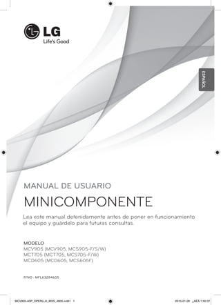 ESPAÑOL
     MANUAL DE USUARIO

     MINICOMPONENTE
    Lea este manual detenidamente antes de poner en funcionamiento
    el equipo y guárdelo para futuras consultas.


     MODELO
     MCV905 (MCV905, MCS905-F/S/W)
     MCT705 (MCT705, MCS705-F/W)
     MCD605 (MCD605, MCS605F)


     P/NO : MFL63284605




MCV905-A0P_DPERLLK_MXS_4605.indd1 1                       2010-01-28 ¿ÀÈÄ 1:50:37
 