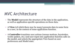 MVC Architecture
• The Model represents the structure of the data in the application,
as well as application-specific operations on those data.
• A View (of which there may be many) presents data in some form
to a user, in the context of some application function.
• A Controller translates user actions (mouse motions, keystrokes,
words spoken, etc.) and user input into application function calls on
the model, and selects the appropriate View based on user
preferences and Model state.
 