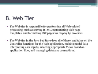 B. Web Tier
• The Web tier is responsible for performing all Web-related
processing, such as serving HTML, instantiating Web page
templates, and formatting JSP pages for display by browsers.
• The Web tier in the Java Pet Store does all of these, and takes on the
Controller functions for the Web application, caching model data
interpreting user inputs, selecting appropriate Views based on
application flow, and managing database connections.
 