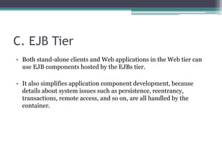 C. EJB Tier
• Both stand-alone clients and Web applications in the Web tier can
use EJB components hosted by the EJBs tier.
• It also simplifies application component development, because
details about system issues such as persistence, reentrancy,
transactions, remote access, and so on, are all handled by the
container.
 