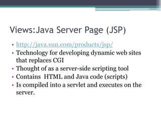 Views:Java Server Page (JSP)
• http://java.sun.com/products/jsp/
• Technology for developing dynamic web sites
that replaces CGI
• Thought of as a server-side scripting tool
• Contains HTML and Java code (scripts)
• Is compiled into a servlet and executes on the
server.
 