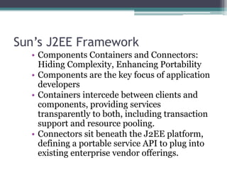 Sun’s J2EE Framework
• Components Containers and Connectors:
Hiding Complexity, Enhancing Portability
• Components are the key focus of application
developers
• Containers intercede between clients and
components, providing services
transparently to both, including transaction
support and resource pooling.
• Connectors sit beneath the J2EE platform,
defining a portable service API to plug into
existing enterprise vendor offerings.
 