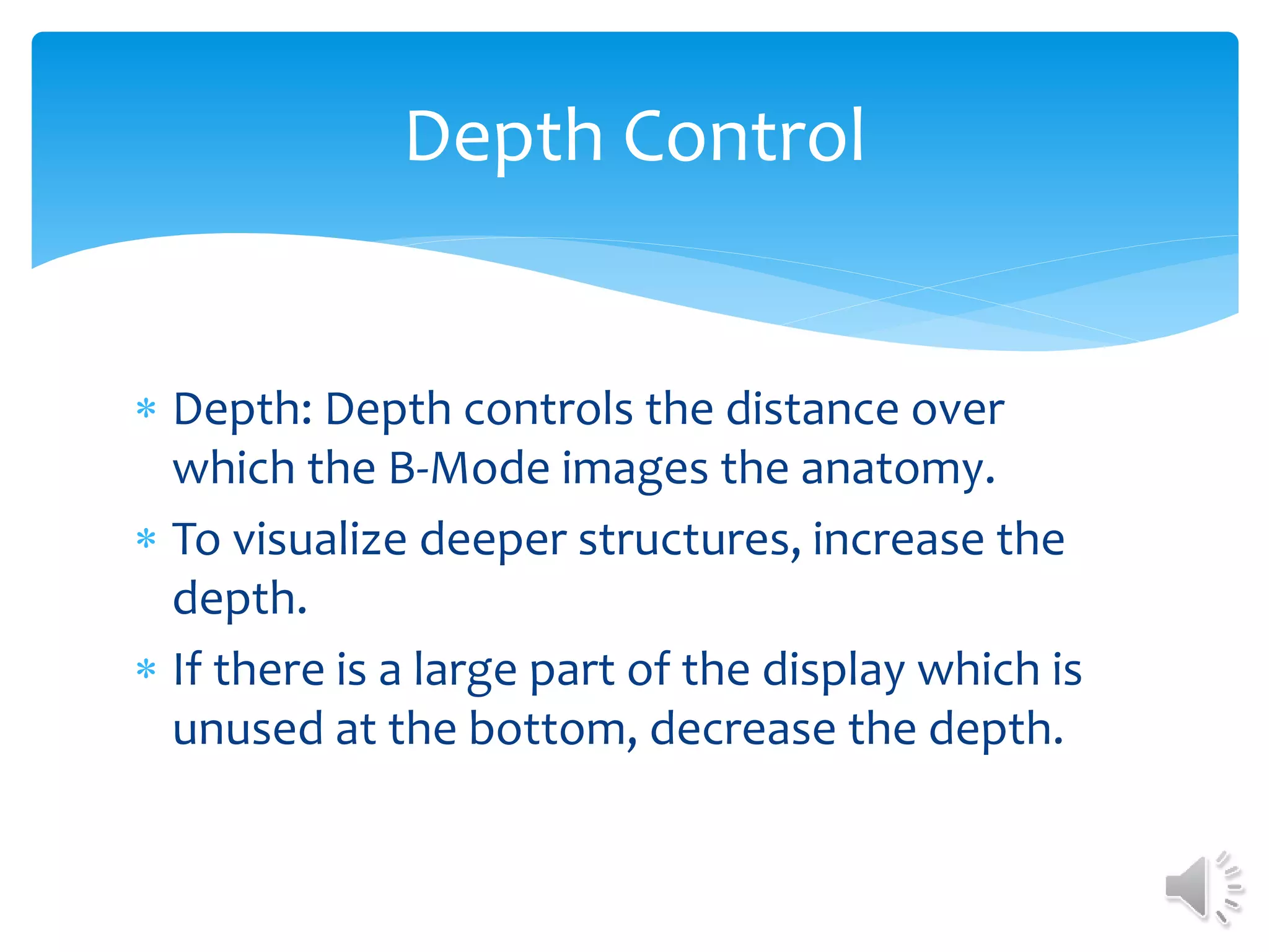 Depth Control
 Depth: Depth controls the distance over
which the B-Mode images the anatomy.
 To visualize deeper structures, increase the
depth.
 If there is a large part of the display which is
unused at the bottom, decrease the depth.
 