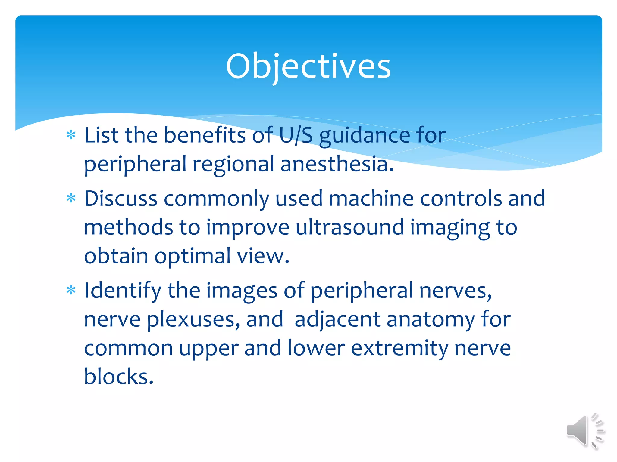  List the benefits of U/S guidance for
peripheral regional anesthesia.
 Discuss commonly used machine controls and
methods to improve ultrasound imaging to
obtain optimal view.
 Identify the images of peripheral nerves,
nerve plexuses, and adjacent anatomy for
common upper and lower extremity nerve
blocks.
Objectives
 