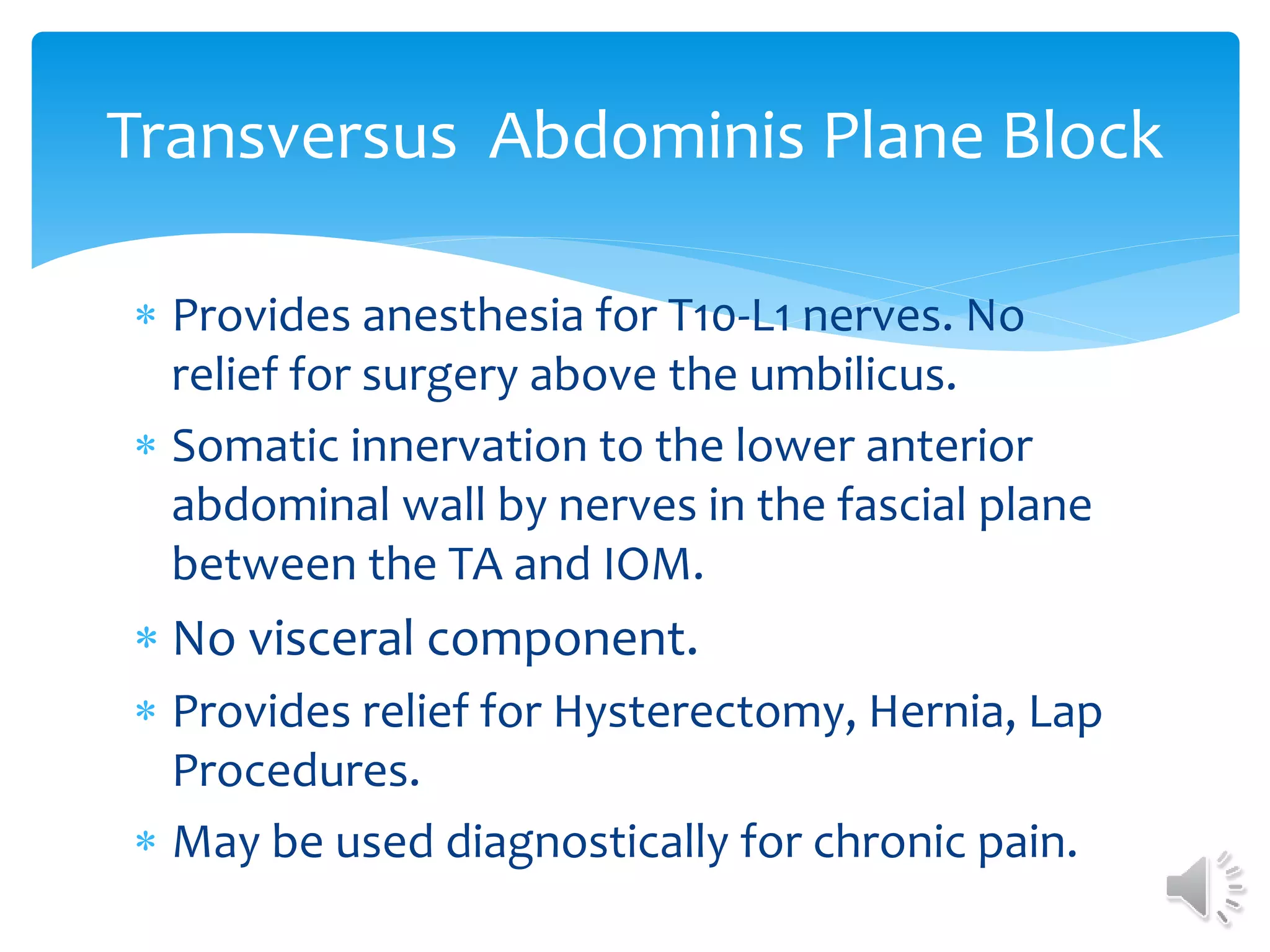 Transversus Abdominis Plane Block
 Provides anesthesia for T10-L1 nerves. No
relief for surgery above the umbilicus.
 Somatic innervation to the lower anterior
abdominal wall by nerves in the fascial plane
between the TA and IOM.
 No visceral component.
 Provides relief for Hysterectomy, Hernia, Lap
Procedures.
 May be used diagnostically for chronic pain.
 