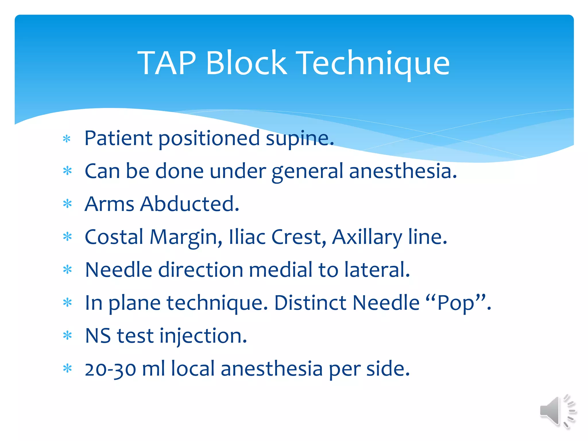 TAP Block Technique
 Patient positioned supine.
 Can be done under general anesthesia.
 Arms Abducted.
 Costal Margin, Iliac Crest, Axillary line.
 Needle direction medial to lateral.
 In plane technique. Distinct Needle “Pop”.
 NS test injection.
 20-30 ml local anesthesia per side.
 