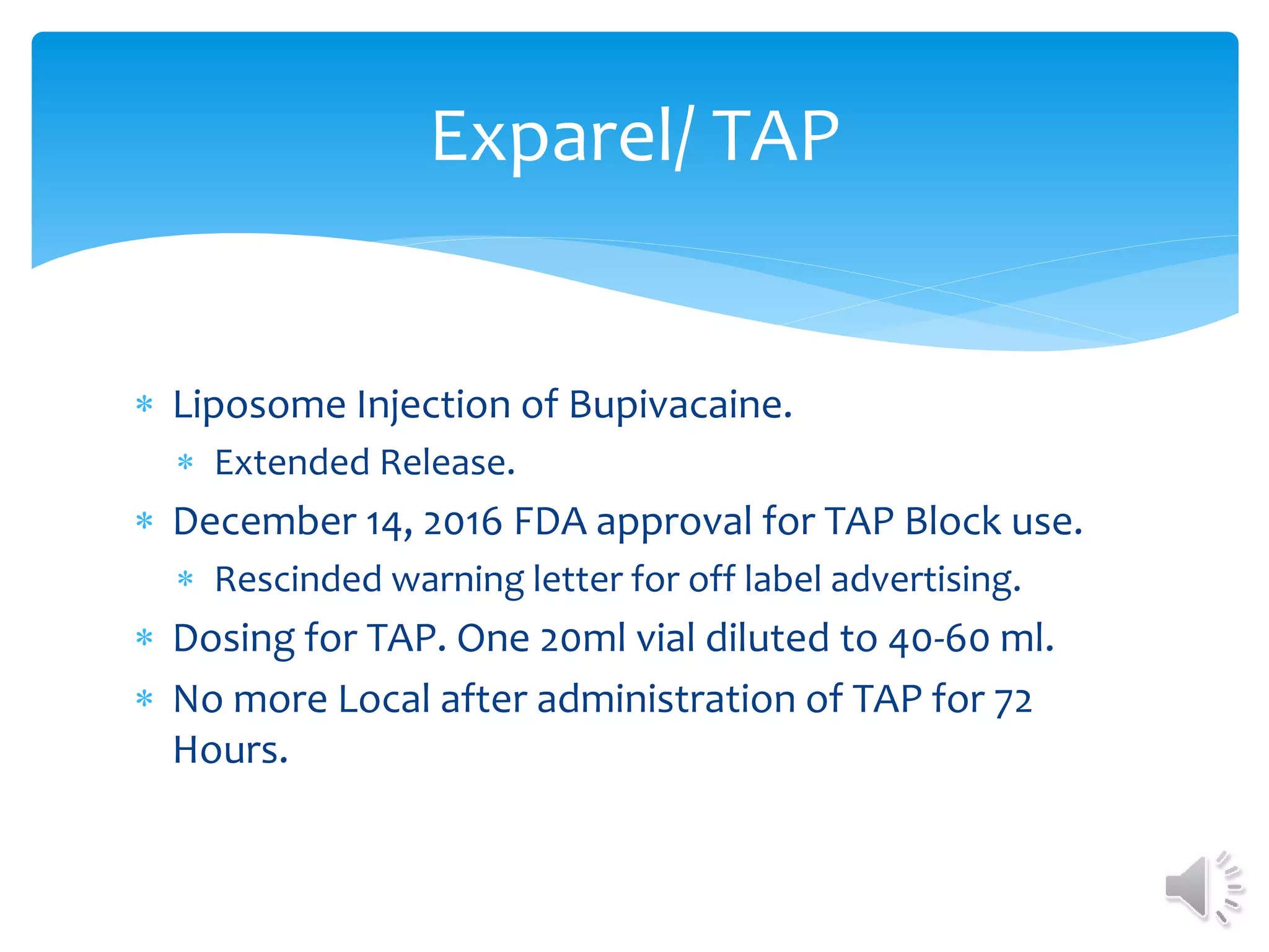  Liposome Injection of Bupivacaine.
 Extended Release.
 December 14, 2016 FDA approval for TAP Block use.
 Rescinded warning letter for off label advertising.
 Dosing for TAP. One 20ml vial diluted to 40-60 ml.
 No more Local after administration of TAP for 72
Hours.
Exparel/ TAP
 