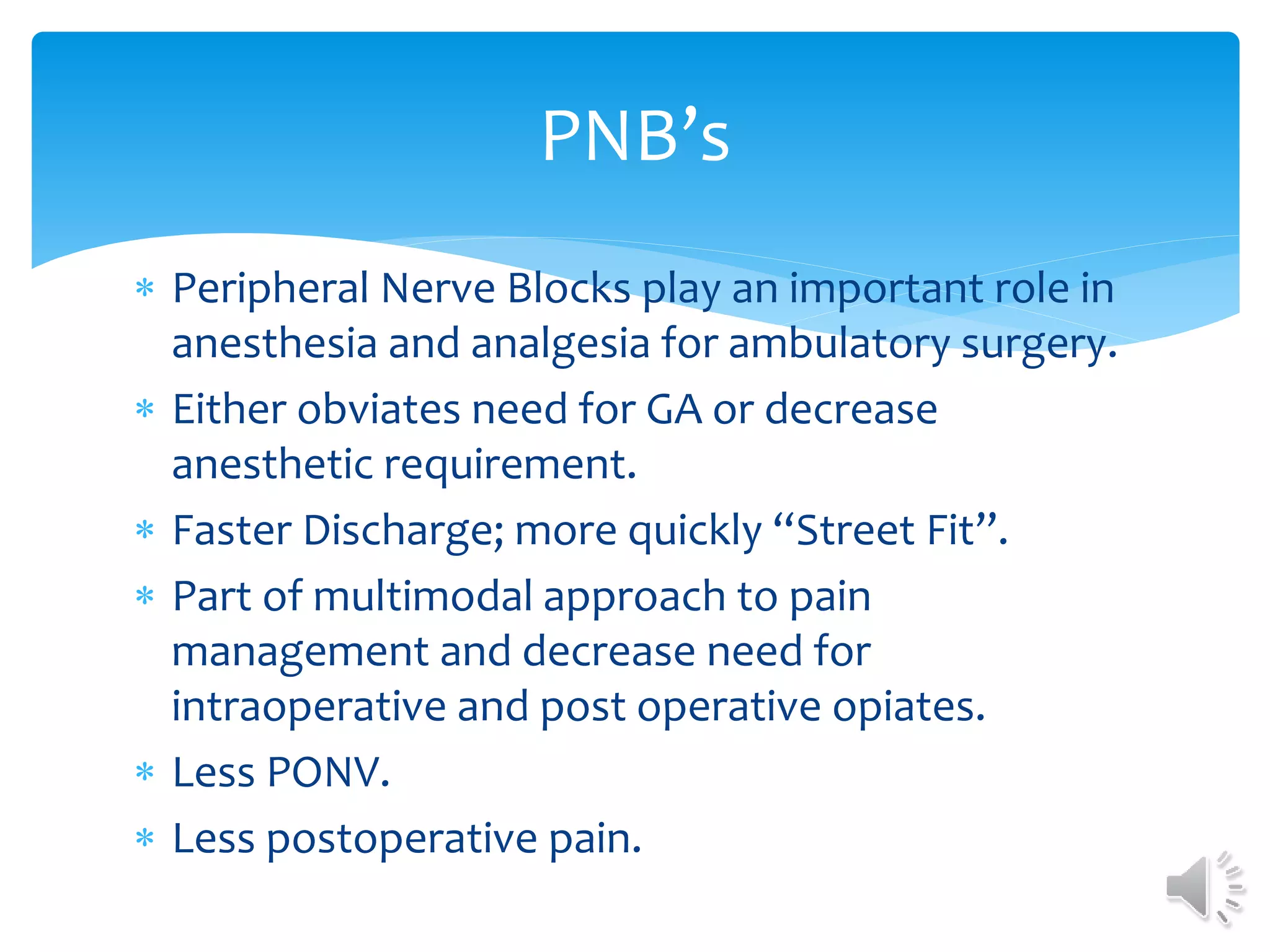  Peripheral Nerve Blocks play an important role in
anesthesia and analgesia for ambulatory surgery.
 Either obviates need for GA or decrease
anesthetic requirement.
 Faster Discharge; more quickly “Street Fit”.
 Part of multimodal approach to pain
management and decrease need for
intraoperative and post operative opiates.
 Less PONV.
 Less postoperative pain.
PNB’s
 