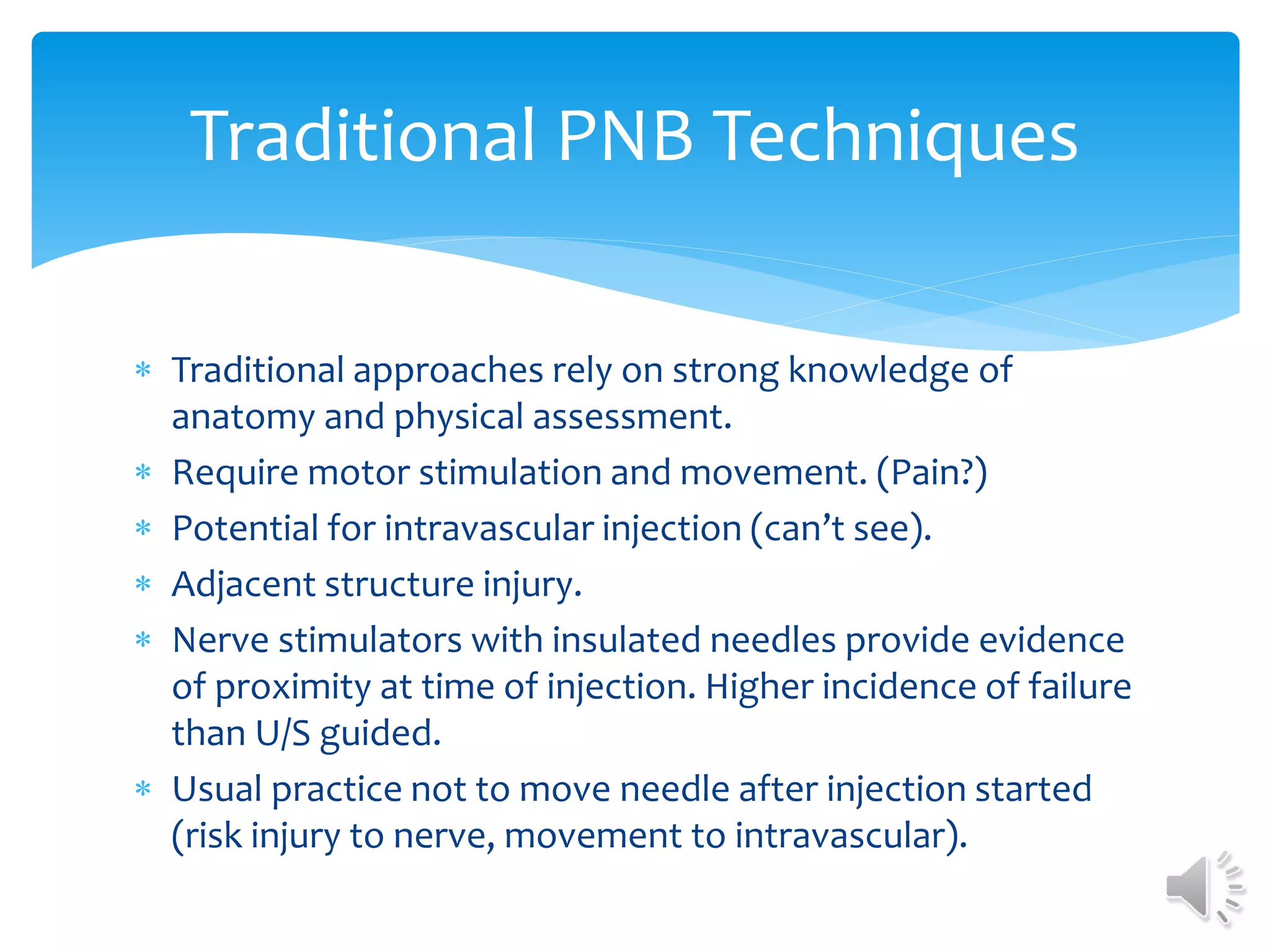  Traditional approaches rely on strong knowledge of
anatomy and physical assessment.
 Require motor stimulation and movement. (Pain?)
 Potential for intravascular injection (can’t see).
 Adjacent structure injury.
 Nerve stimulators with insulated needles provide evidence
of proximity at time of injection. Higher incidence of failure
than U/S guided.
 Usual practice not to move needle after injection started
(risk injury to nerve, movement to intravascular).
Traditional PNB Techniques
 