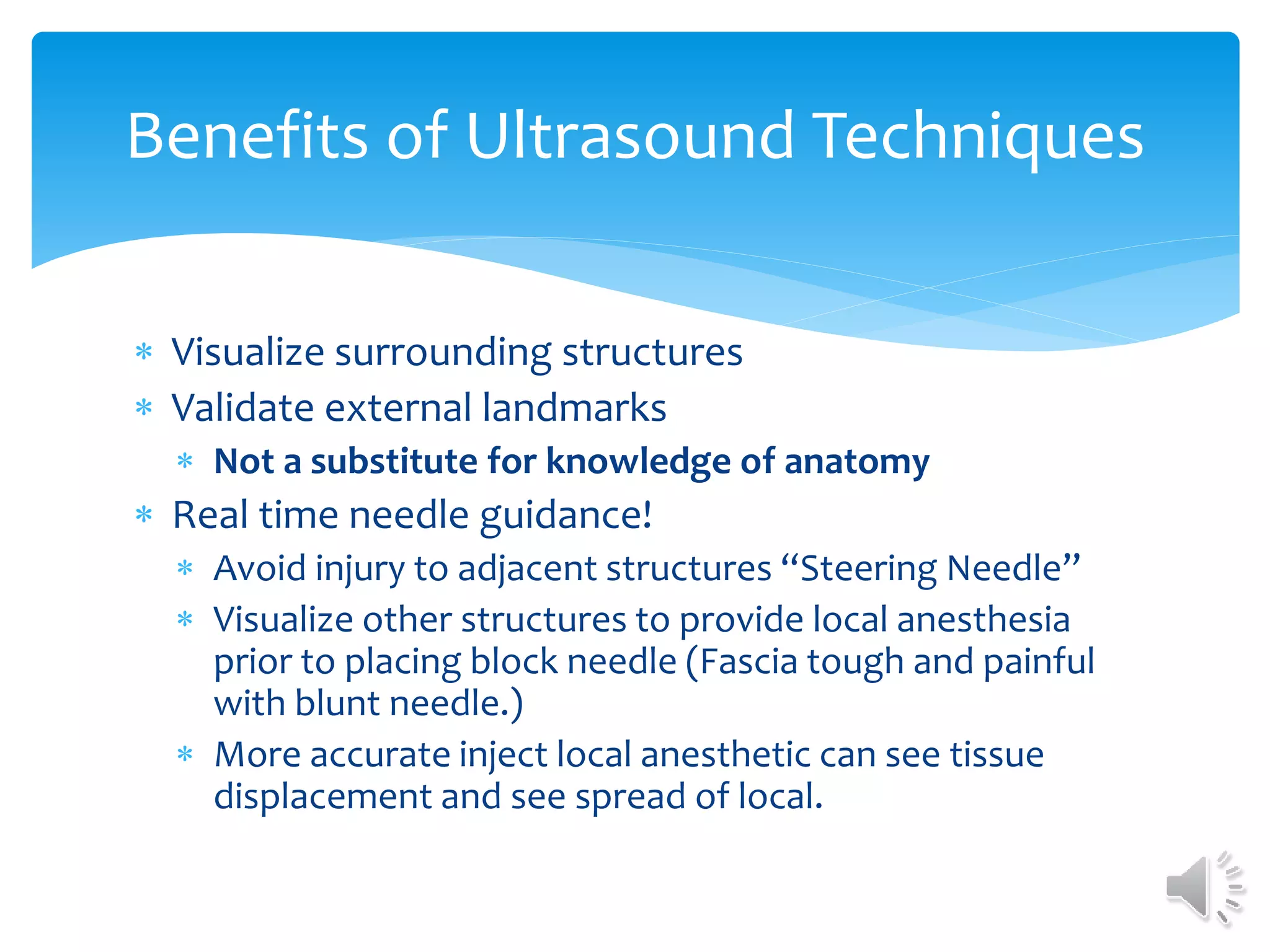  Visualize surrounding structures
 Validate external landmarks
 Not a substitute for knowledge of anatomy
 Real time needle guidance!
 Avoid injury to adjacent structures “Steering Needle”
 Visualize other structures to provide local anesthesia
prior to placing block needle (Fascia tough and painful
with blunt needle.)
 More accurate inject local anesthetic can see tissue
displacement and see spread of local.
Benefits of Ultrasound Techniques
 