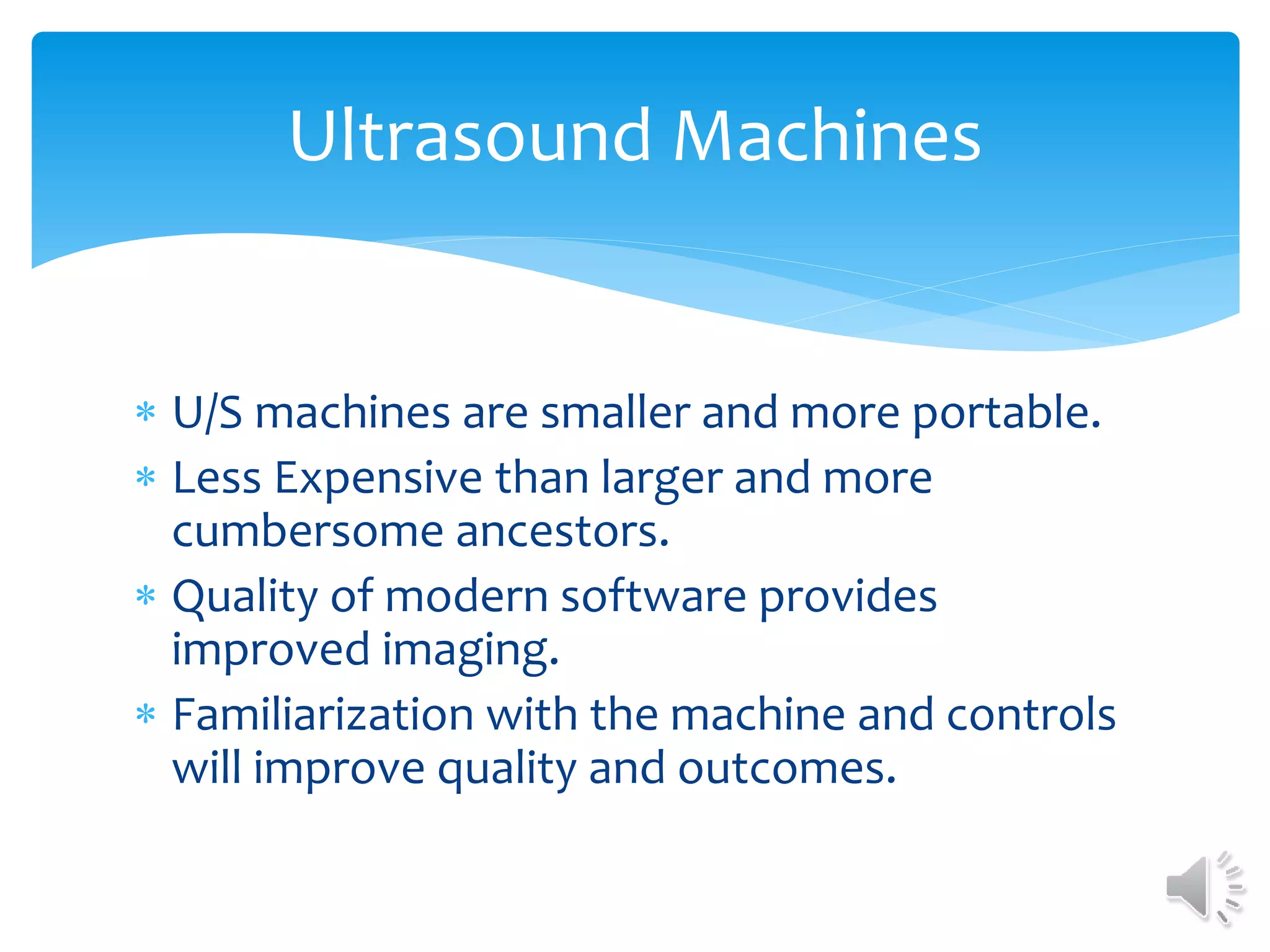  U/S machines are smaller and more portable.
 Less Expensive than larger and more
cumbersome ancestors.
 Quality of modern software provides
improved imaging.
 Familiarization with the machine and controls
will improve quality and outcomes.
Ultrasound Machines
 
