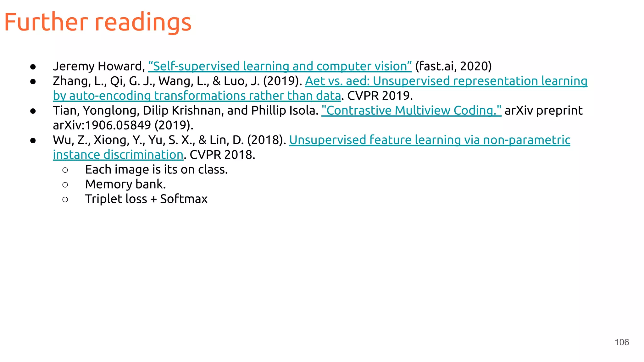 106
Further readings
● Jeremy Howard, “Self-supervised learning and computer vision” (fast.ai, 2020)
● Zhang, L., Qi, G. J., Wang, L., & Luo, J. (2019). Aet vs. aed: Unsupervised representation learning
by auto-encoding transformations rather than data. CVPR 2019.
● Tian, Yonglong, Dilip Krishnan, and Phillip Isola. "Contrastive Multiview Coding." arXiv preprint
arXiv:1906.05849 (2019).
● Wu, Z., Xiong, Y., Yu, S. X., & Lin, D. (2018). Unsupervised feature learning via non-parametric
instance discrimination. CVPR 2018.
○ Each image is its on class.
○ Memory bank.
○ Triplet loss + Softmax
 