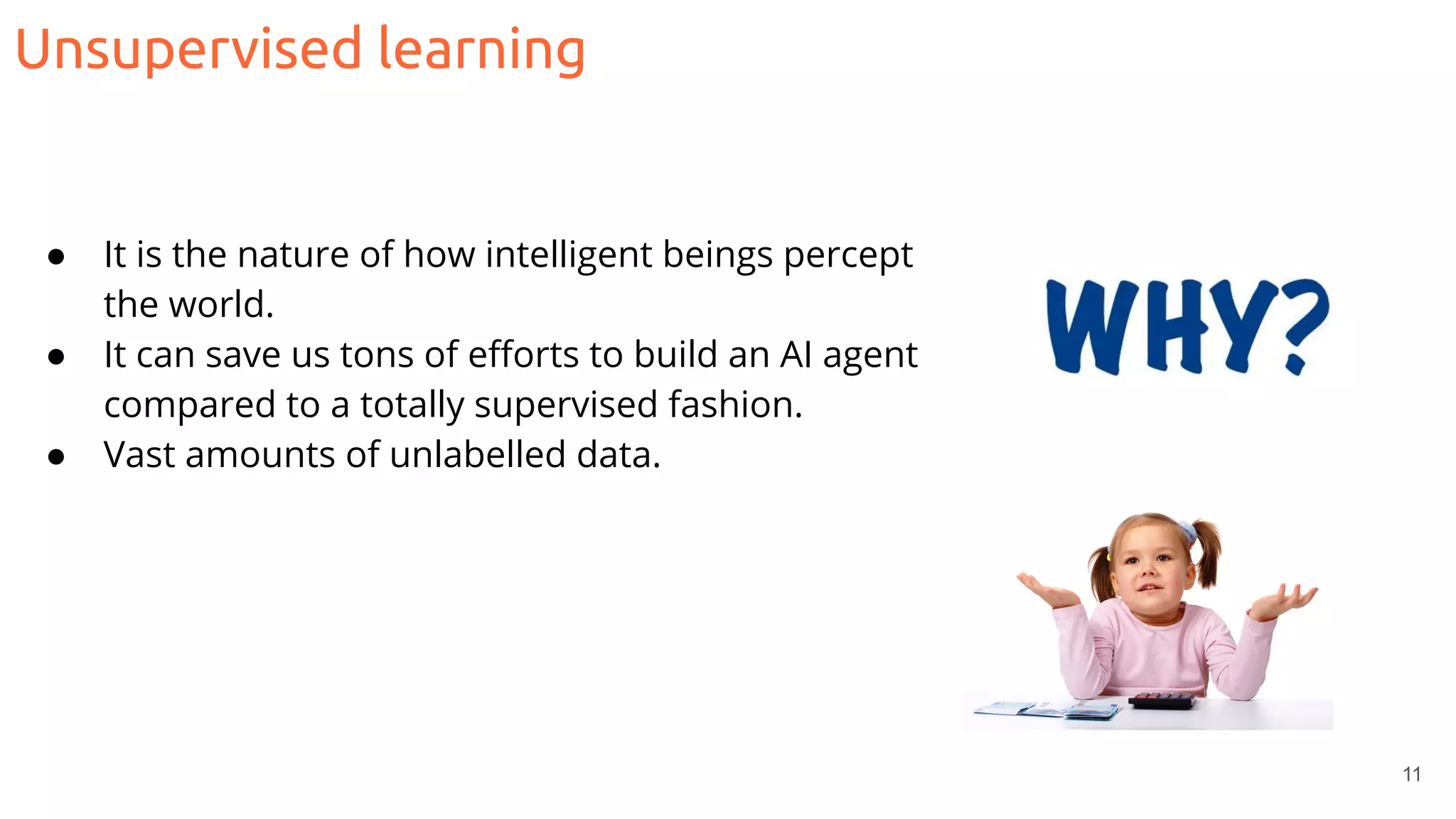 Unsupervised learning
11
● It is the nature of how intelligent beings percept
the world.
● It can save us tons of eﬀorts to build an AI agent
compared to a totally supervised fashion.
● Vast amounts of unlabelled data.
 