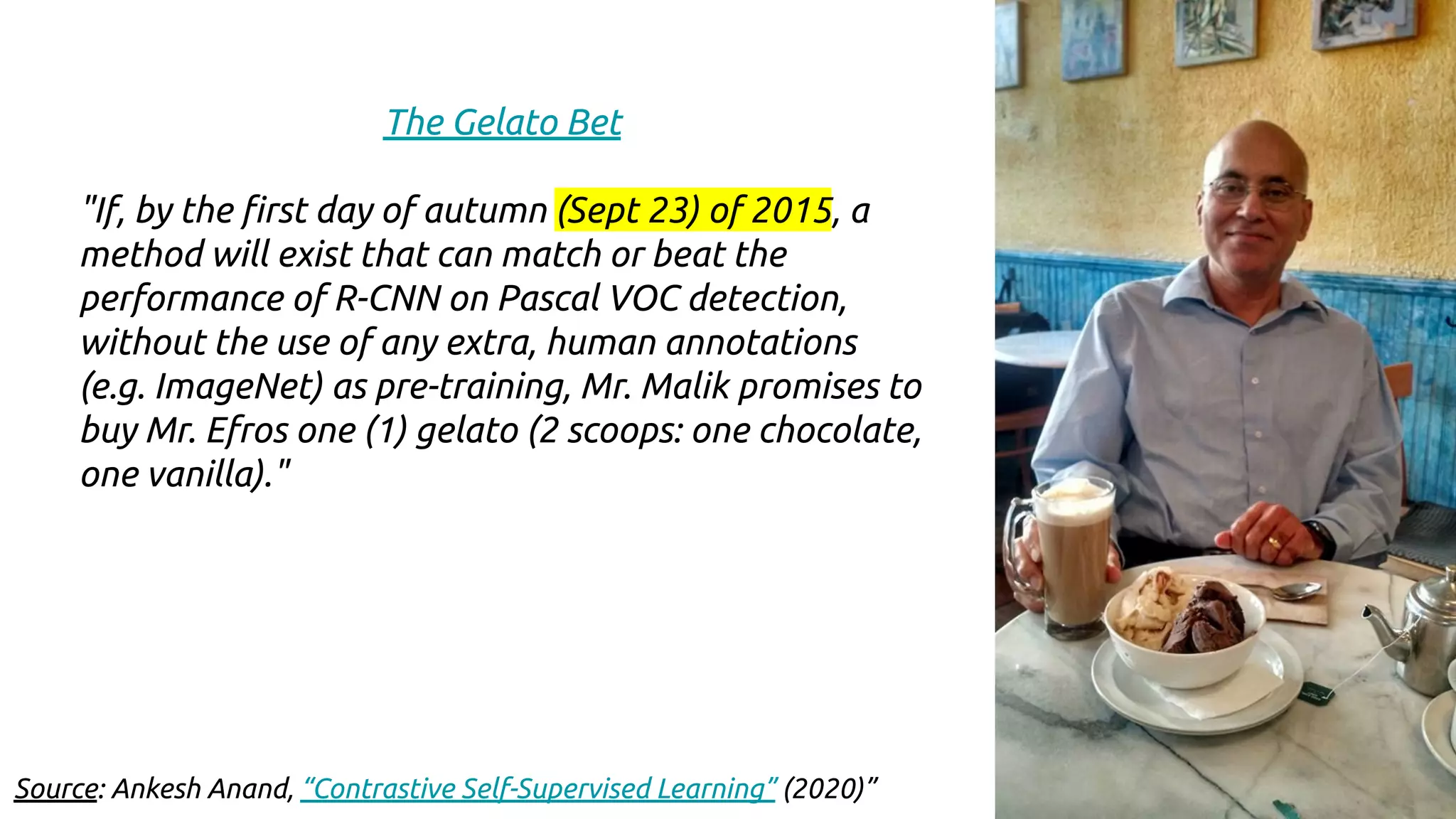 The Gelato Bet
"If, by the ﬁrst day of autumn (Sept 23) of 2015, a
method will exist that can match or beat the
performance of R-CNN on Pascal VOC detection,
without the use of any extra, human annotations
(e.g. ImageNet) as pre-training, Mr. Malik promises to
buy Mr. Efros one (1) gelato (2 scoops: one chocolate,
one vanilla)."
Source: Ankesh Anand, “Contrastive Self-Supervised Learning” (2020)”
 
