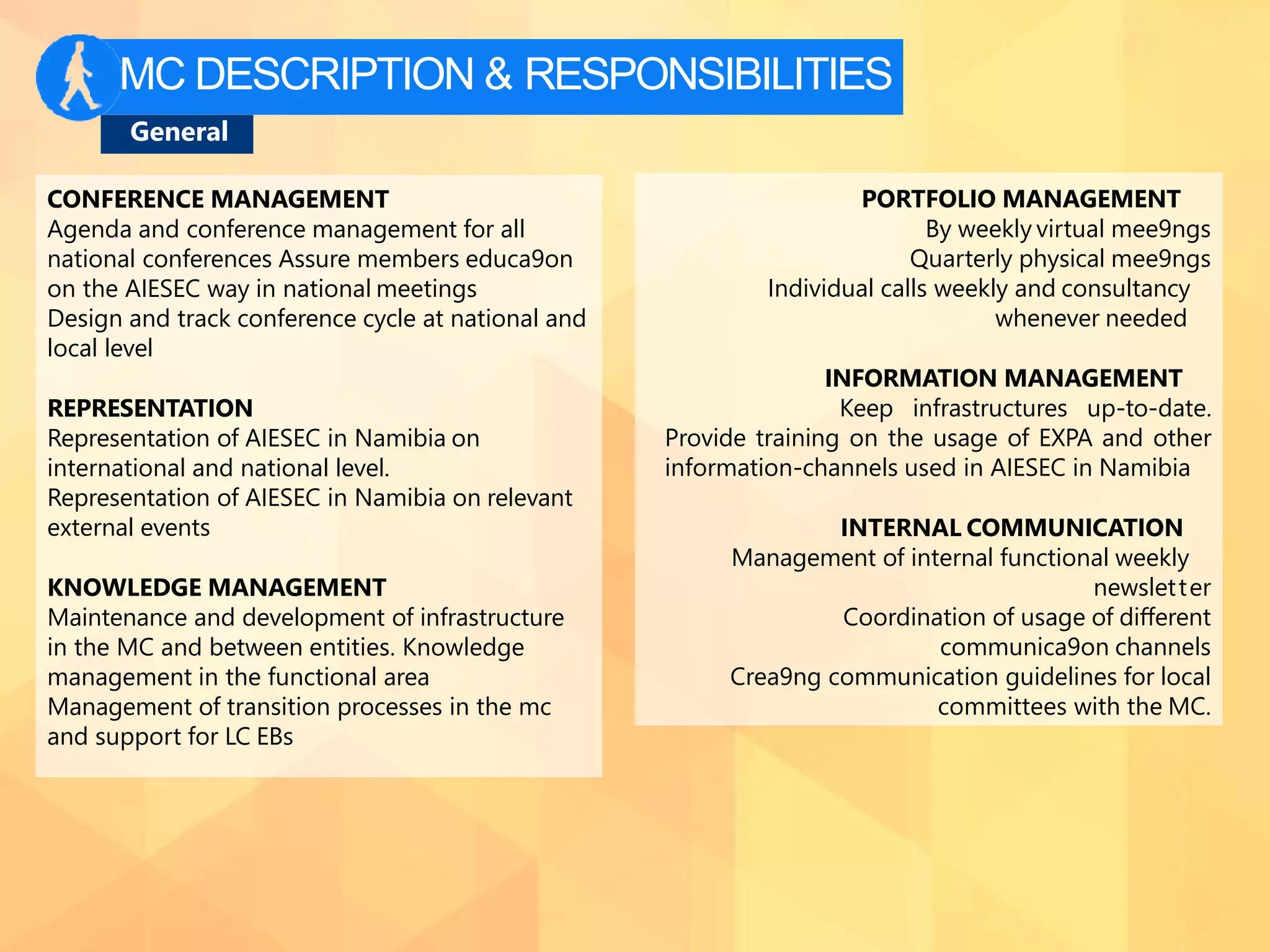 MC DESCRIPTION & RESPONSIBILITIES
General
CONFERENCE MANAGEMENT
Agenda and conference management for all
national conferences Assure members educa9on
on the AIESEC way in national meetings
Design and track conference cycle at national and
local level
REPRESENTATION
Representation of AIESEC in Namibia on
international and national level.
Representation of AIESEC in Namibia on relevant
external events
KNOWLEDGE MANAGEMENT
Maintenance and development of infrastructure
in the MC and between entities. Knowledge
management in the functional area
Management of transition processes in the mc
and support for LC EBs
PORTFOLIO MANAGEMENT
By weekly virtual mee9ngs
Quarterly physical mee9ngs
Individual calls weekly and consultancy
whenever needed
INFORMATION MANAGEMENT
Keep infrastructures up-to-date.
Provide training on the usage of EXPA and other
information-channels used in AIESEC in Namibia
INTERNAL COMMUNICATION
Management of internal functional weekly
newsletter
Coordination of usage of diﬀerent
communica9on channels
Crea9ng communication guidelines for local
committees with the MC.
 