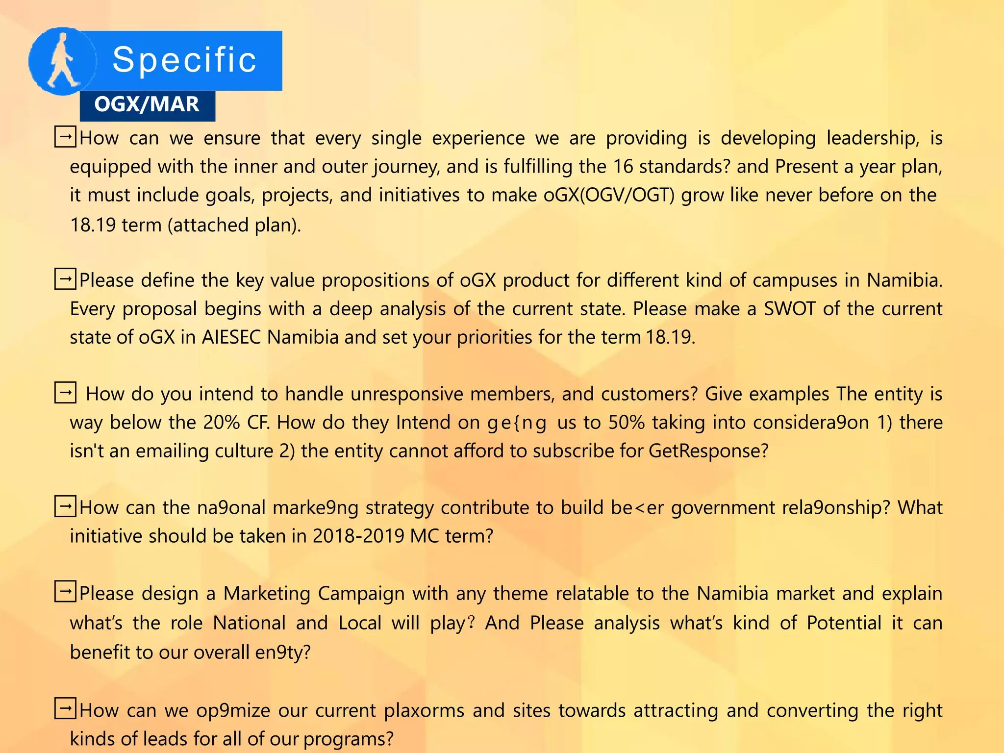 Specific
OGX/MAR
➡How can we ensure that every single experience we are providing is developing leadership, is
equipped with the inner and outer journey, and is fulﬁlling the 16 standards? and Present a year plan,
it must include goals, projects, and initiatives to make oGX(OGV/OGT) grow like never before on the
18.19 term (attached plan).
➡Please deﬁne the key value propositions of oGX product for diﬀerent kind of campuses in Namibia.
Every proposal begins with a deep analysis of the current state. Please make a SWOT of the current
state of oGX in AIESEC Namibia and set your priorities for the term 18.19.
➡ How do you intend to handle unresponsive members, and customers? Give examples The entity is
way below the 20% CF. How do they Intend on ge{ng us to 50% taking into considera9on 1) there
isn't an emailing culture 2) the entity cannot aﬀord to subscribe for GetResponse?
➡How can the na9onal marke9ng strategy contribute to build be<er government rela9onship? What
initiative should be taken in 2018-2019 MC term?
➡Please design a Marketing Campaign with any theme relatable to the Namibia market and explain
what’s the role National and Local will play？And Please analysis what’s kind of Potential it can
beneﬁt to our overall en9ty?
➡How can we op9mize our current plaxorms and sites towards attracting and converting the right
kinds of leads for all of our programs?
 