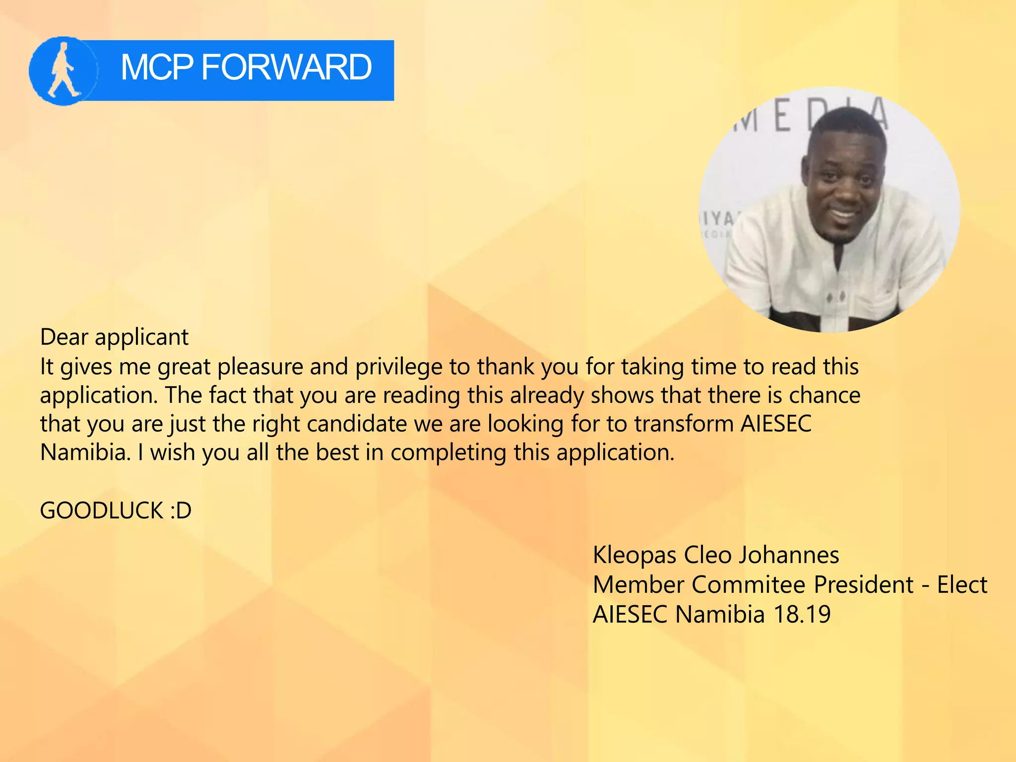 MCPFORWARD
Dear applicant
It gives me great pleasure and privilege to thank you for taking time to read this
application. The fact that you are reading this already shows that there is chance
that you are just the right candidate we are looking for to transform AIESEC
Namibia. I wish you all the best in completing this application.
GOODLUCK :D
Kleopas Cleo Johannes
Member Commitee President - Elect
AIESEC Namibia 18.19
 