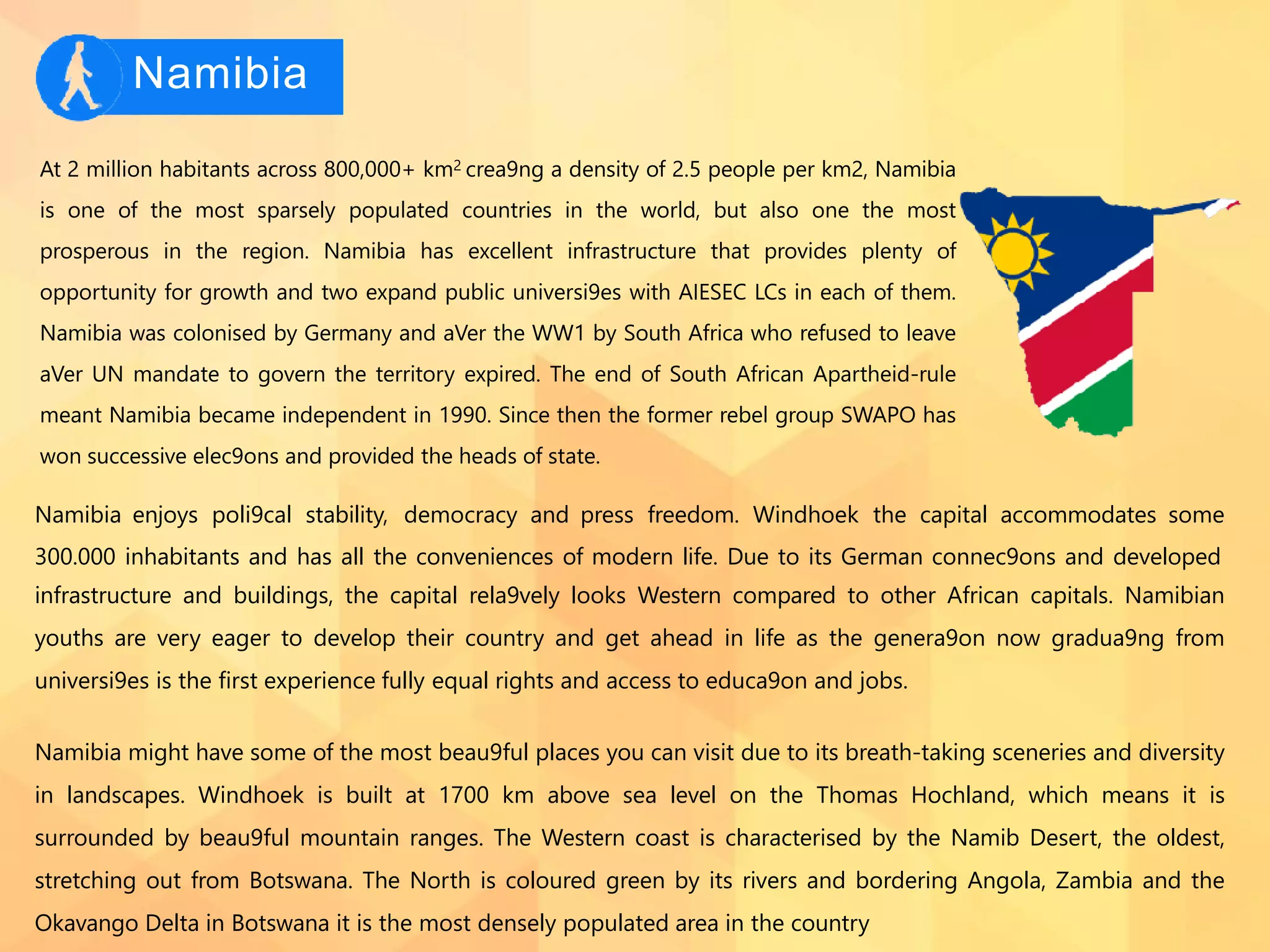 Namibia
At 2 million habitants across 800,000+ km2 crea9ng a density of 2.5 people per km2, Namibia
is one of the most sparsely populated countries in the world, but also one the most
prosperous in the region. Namibia has excellent infrastructure that provides plenty of
opportunity for growth and two expand public universi9es with AIESEC LCs in each of them.
Namibia was colonised by Germany and aVer the WW1 by South Africa who refused to leave
aVer UN mandate to govern the territory expired. The end of South African Apartheid-rule
meant Namibia became independent in 1990. Since then the former rebel group SWAPO has
won successive elec9ons and provided the heads of state.
Namibia enjoys poli9cal stability, democracy and press freedom. Windhoek the capital accommodates some
300.000 inhabitants and has all the conveniences of modern life. Due to its German connec9ons and developed
infrastructure and buildings, the capital rela9vely looks Western compared to other African capitals. Namibian
youths are very eager to develop their country and get ahead in life as the genera9on now gradua9ng from
universi9es is the ﬁrst experience fully equal rights and access to educa9on and jobs.
Namibia might have some of the most beau9ful places you can visit due to its breath-taking sceneries and diversity
in landscapes. Windhoek is built at 1700 km above sea level on the Thomas Hochland, which means it is
surrounded by beau9ful mountain ranges. The Western coast is characterised by the Namib Desert, the oldest,
stretching out from Botswana. The North is coloured green by its rivers and bordering Angola, Zambia and the
Okavango Delta in Botswana it is the most densely populated area in the country
 