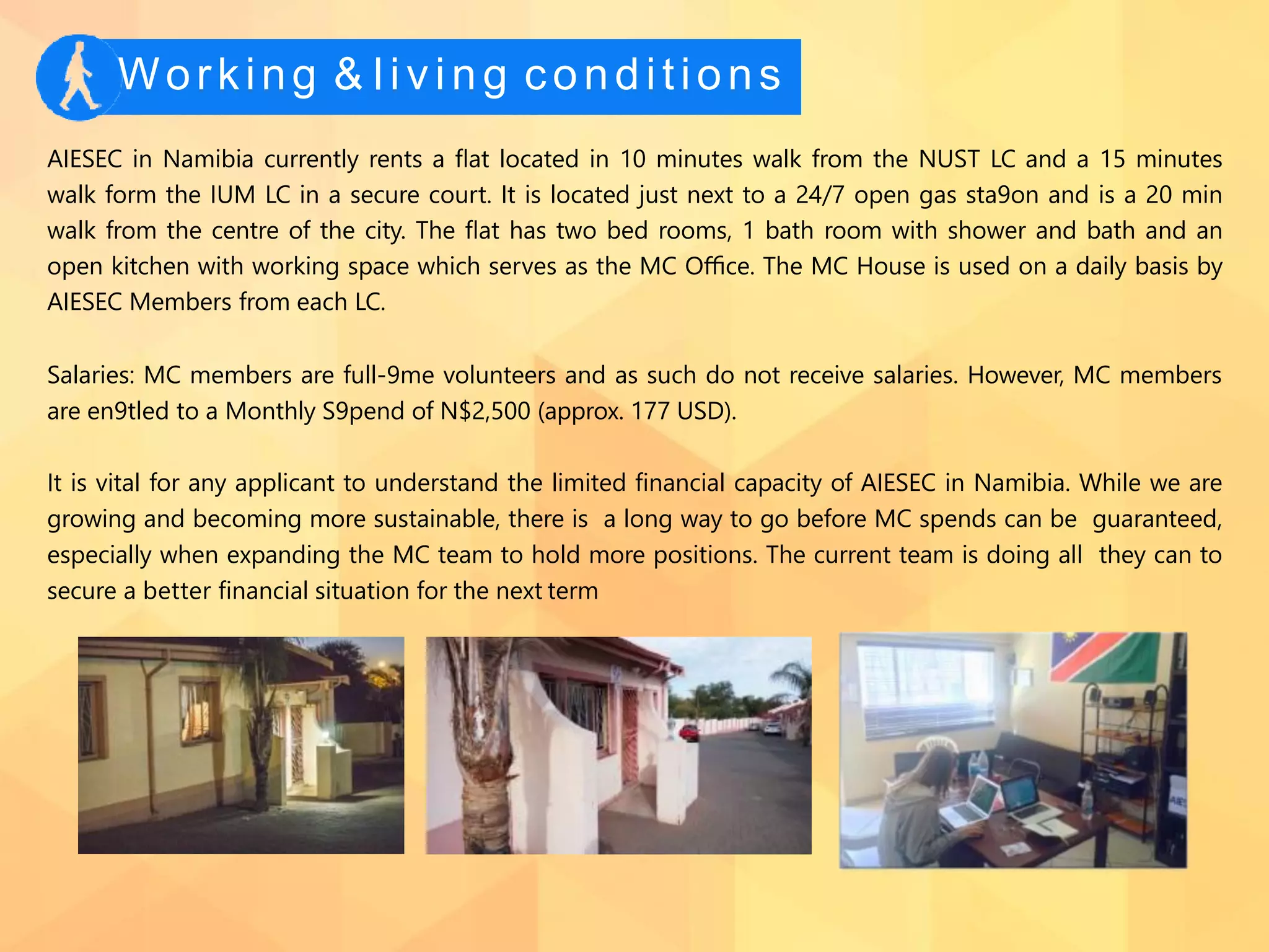 Working & living conditions
AIESEC in Namibia currently rents a ﬂat located in 10 minutes walk from the NUST LC and a 15 minutes
walk form the IUM LC in a secure court. It is located just next to a 24/7 open gas sta9on and is a 20 min
walk from the centre of the city. The ﬂat has two bed rooms, 1 bath room with shower and bath and an
open kitchen with working space which serves as the MC Oﬃce. The MC House is used on a daily basis by
AIESEC Members from each LC.
Salaries: MC members are full-9me volunteers and as such do not receive salaries. However, MC members
are en9tled to a Monthly S9pend of N$2,500 (approx. 177 USD).
It is vital for any applicant to understand the limited ﬁnancial capacity of AIESEC in Namibia. While we are
growing and becoming more sustainable, there is a long way to go before MC spends can be guaranteed,
especially when expanding the MC team to hold more positions. The current team is doing all they can to
secure a better ﬁnancial situation for the next term
 