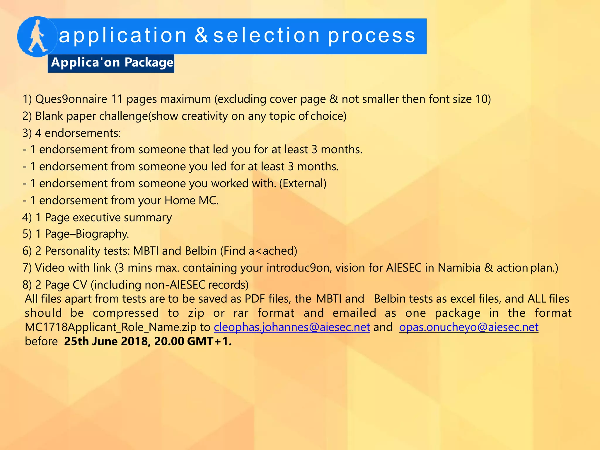 application & selection process
Applica'on Package
1) Ques9onnaire 11 pages maximum (excluding cover page & not smaller then font size 10)
2) Blank paper challenge(show creativity on any topic of choice)
3) 4 endorsements:
- 1 endorsement from someone that led you for at least 3 months.
- 1 endorsement from someone you led for at least 3 months.
- 1 endorsement from someone you worked with. (External)
- 1 endorsement from your Home MC.
4) 1 Page executive summary
5) 1 Page–Biography.
6) 2 Personality tests: MBTI and Belbin (Find a<ached)
7) Video with link (3 mins max. containing your introduc9on, vision for AIESEC in Namibia & action plan.)
8) 2 Page CV (including non-AIESEC records)
All ﬁles apart from tests are to be saved as PDF ﬁles, the MBTI and Belbin tests as excel ﬁles, and ALL ﬁles
should be compressed to zip or rar format and emailed as one package in the format
MC1718Applicant_Role_Name.zip to cleophas.johannes@aiesec.net and opas.onucheyo@aiesec.net
before 25th June 2018, 20.00 GMT+1.
 