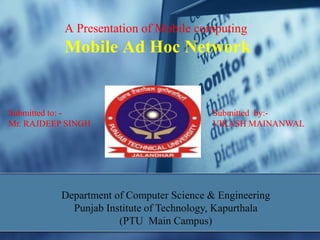 A Presentation of Mobile computing
Mobile Ad Hoc Network
Submitted to: - Submitted by:-
Mr. RAJDEEP SINGH VIKASH MAINANWAL
Department of Computer Science & Engineering
Punjab Institute of Technology, Kapurthala
(PTU Main Campus)
 