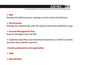  NGP
Develop the NGP Accounts, tracking on them and on the delivery

 Hot Accounts
Develop the relationships with the accounts that have potential to sign

 Account Management Plan
Account Managers from the MC

 Customer Care Plan and involvement of partners in AIESEC activities
Activities done with/for partners

Events participation and organization

 CRM

 New benefits
 