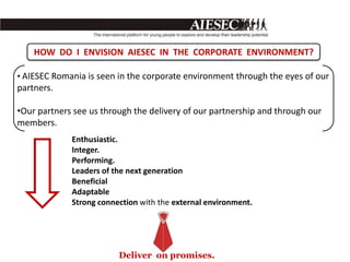 HOW DO I ENVISION AIESEC IN THE CORPORATE ENVIRONMENT?

• AIESEC Romania is seen in the corporate environment through the eyes of our
partners.

•Our partners see us through the delivery of our partnership and through our
members.
             Enthusiastic.
             Integer.
             Performing.
             Leaders of the next generation
             Beneficial
             Adaptable
             Strong connection with the external environment.




                         Deliver on promises.
 