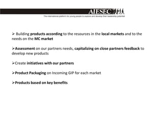  Building products according to the resources in the local markets and to the
needs on the MC market

Assessment on our partners needs, capitalizing on close partners feedback to
develop new products

Create initiatives with our partners

Product Packaging on Incoming GIP for each market

Products based on key benefits
 