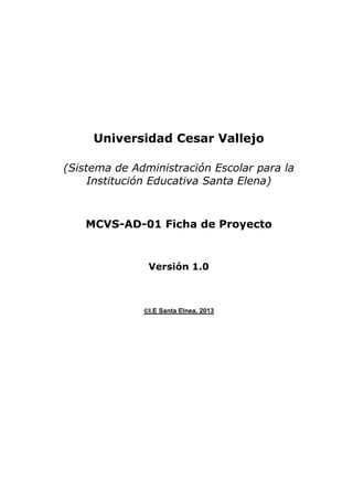 Universidad Cesar Vallejo
(Sistema de Administración Escolar para la
Institución Educativa Santa Elena)

MCVS-AD-01 Ficha de Proyecto

Versión 1.0

I.E Santa Elnea, 2013

 