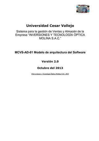 Universidad Cesar Vallejo
Sistema para la gestión de Ventas y Almacén de la
Empresa “INVERSIONES Y TECNOLOGÍA ÓPTICA
MOLINA S.A.C.”

MCVS-AD-01 Modelo de arquitectura del Software
Versión 2.0
Octubre del 2013
Inversiones y Tecnología Óptica Molina SAC, 2013

 