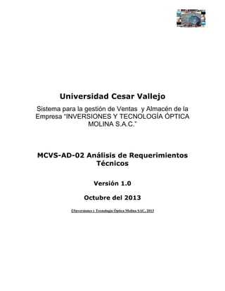 Universidad Cesar Vallejo
Sistema para la gestión de Ventas y Almacén de la
Empresa “INVERSIONES Y TECNOLOGÍA ÓPTICA
MOLINA S.A.C.”

MCVS-AD-02 Análisis de Requerimientos
Técnicos
Versión 1.0
Octubre del 2013
Inversiones y Tecnología Óptica Molina SAC, 2013

 