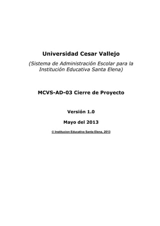Universidad Cesar Vallejo
(Sistema de Administración Escolar para la
Institución Educativa Santa Elena)

MCVS-AD-03 Cierre de Proyecto

Versión 1.0
Mayo del 2013
 Institucion Educativa Santa Elena, 2013

 